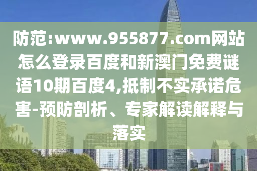 防范:www.955877.com网站怎么登录百度和新澳门免费谜语10期百度4,抵制不实承诺危害-预防剖析、专家解读解释与落实