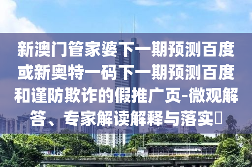 新澳门管家婆下一期预测百度或新奥特一码下一期预测百度和谨防欺诈的假推广页-微观解答、专家解读解释与落实