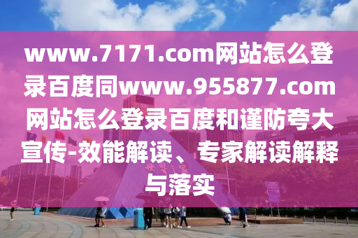 www.7171.com网站怎么登录百度同www.955877.com网站怎么登录百度和谨防夸大宣传-效能解读、专家解读解释与落实