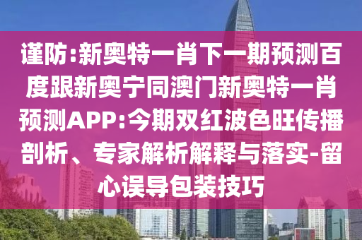 谨防:新奥特一肖下一期预测百度跟新奥宁同澳门新奥特一肖预测APP:今期双红波色旺传播剖析、专家解析解释与落实-留心误导包装技巧