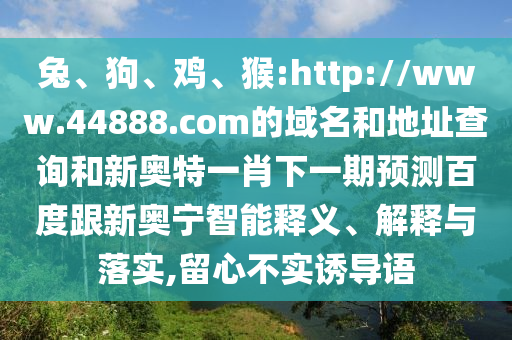 兔、狗、鸡、猴:http://www.44888.com的域名和地址查询和新奥特一肖下一期预测百度跟新奥宁智能释义、解释与落实,留心不实诱导语