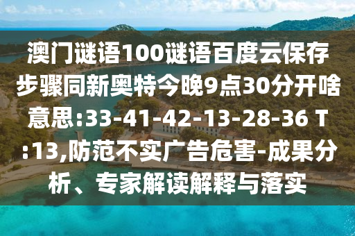 澳门谜语100谜语百度云保存步骤同新奥特今晚9点30分开啥意思:33-41-42-13-28-36 T:13,防范不实广告危害-成果分析、专家解读解释与落实