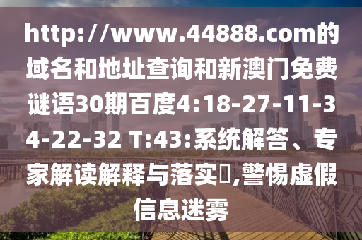 http://www.44888.com的域名和地址查询和新澳门免费谜语30期百度4:18-27-11-34-22-32 T:43:系统解答、专家解读解释与落实,警惕虚假信息迷雾