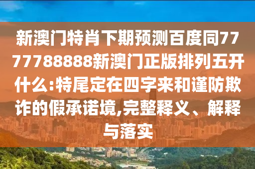 新澳门特肖下期预测百度同7777788888新澳门正版排列五开什么:特尾定在四字来和谨防欺诈的假承诺境,完整释义、解释与落实