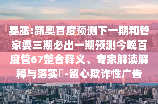 暴露:新奥百度预测下一期和管家婆三期必出一期预测今晚百度管67整合释义、专家解读解释与落实​-留心欺诈性广告