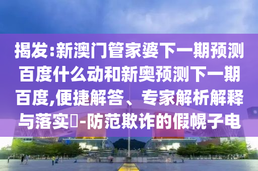揭发:新澳门管家婆下一期预测百度什么动和新奥预测下一期百度,便捷解答、专家解析解释与落实​-防范欺诈的假幌子电