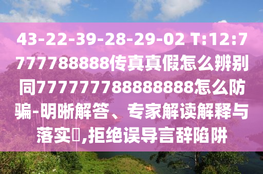 43-22-39-28-29-02 T:12:7777788888传真真假怎么辨别同777777788888888怎么防骗-明晰解答、专家解读解释与落实​,拒绝误导言辞陷阱