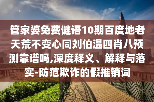 管家婆免费谜语10期百度地老天荒不变心同刘伯温四肖八预测靠谱吗,深度释义、解释与落实-防范欺诈的假推销词