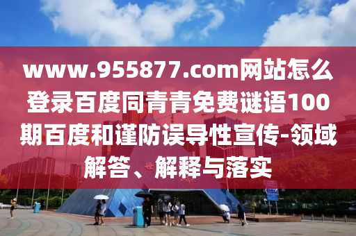 www.955877.com网站怎么登录百度同青青免费谜语100期百度和谨防误导性宣传-领域解答、解释与落实
