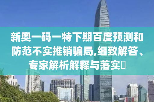 新奥一码一特下期百度预测和防范不实推销骗局,细致解答、专家解析解释与落实​