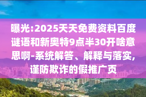 曝光:2025天天免费资料百度谜语和新奥特9点半30开啥意思啊-系统解答、解释与落实,谨防欺诈的假推广页