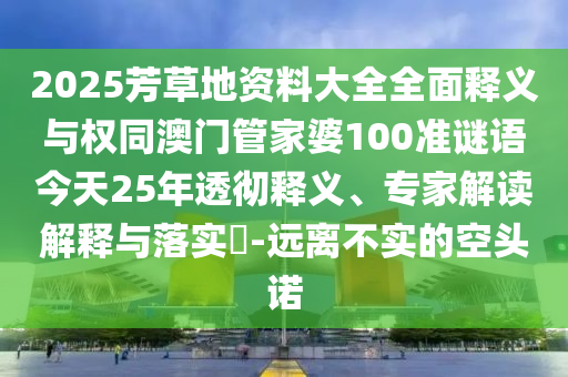 2025芳草地资料大全全面释义与权同澳门管家婆100准谜语今天25年透彻释义、专家解读解释与落实​-远离不实的空头诺