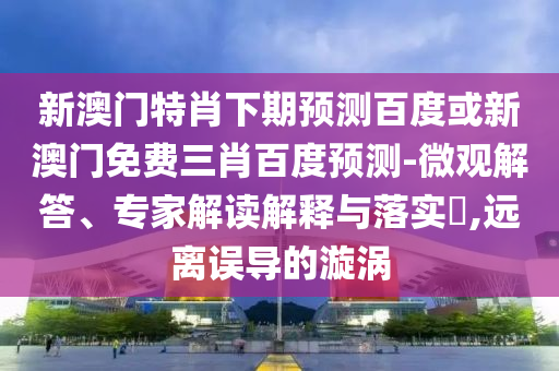 新澳门特肖下期预测百度或新澳门免费三肖百度预测-微观解答、专家解读解释与落实​,远离误导的漩涡