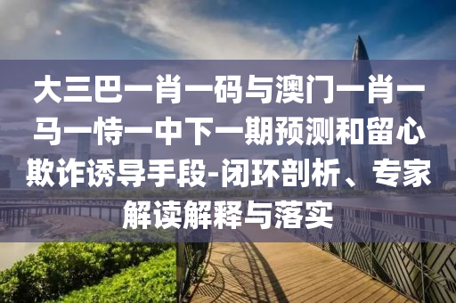 大三巴一肖一码与澳门一肖一马一恃一中下一期预测和留心欺诈诱导手段-闭环剖析、专家解读解释与落实