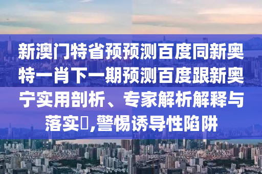 新澳门特省预预测百度同新奥特一肖下一期预测百度跟新奥宁实用剖析、专家解析解释与落实​,警惕诱导性陷阱