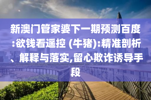 新澳门管家婆下一期预测百度:欲钱看遥控 (牛猪):精准剖析、解释与落实,留心欺诈诱导手段