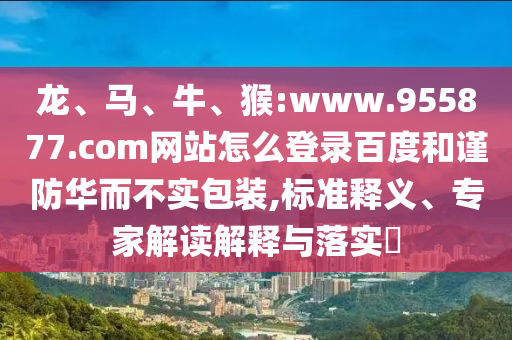 龙、马、牛、猴:www.955877.com网站怎么登录百度和谨防华而不实包装,标准释义、专家解读解释与落实​