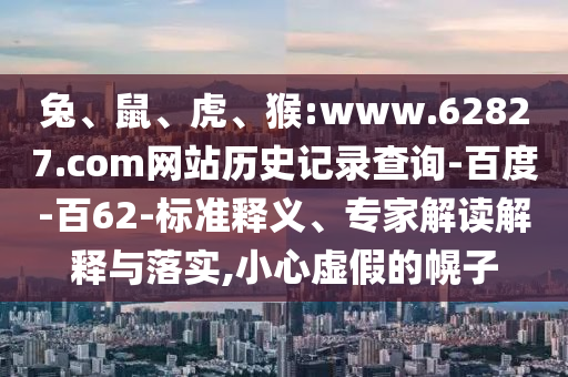 兔、鼠、虎、猴:www.62827.com网站历史记录查询-百度-百62-标准释义、专家解读解释与落实,小心虚假的幌子