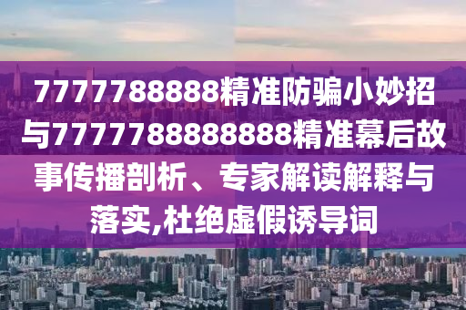 7777788888精准防骗小妙招与7777788888888精准幕后故事传播剖析、专家解读解释与落实,杜绝虚假诱导词