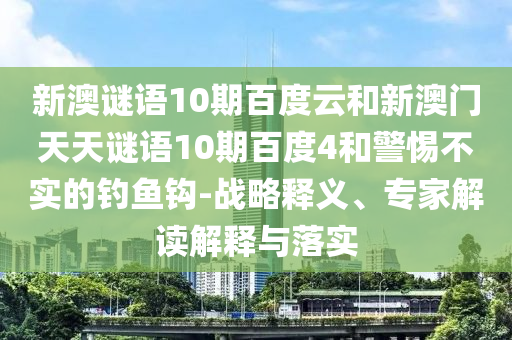 新澳谜语10期百度云和新澳门天天谜语10期百度4和警惕不实的钓鱼钩-战略释义、专家解读解释与落实