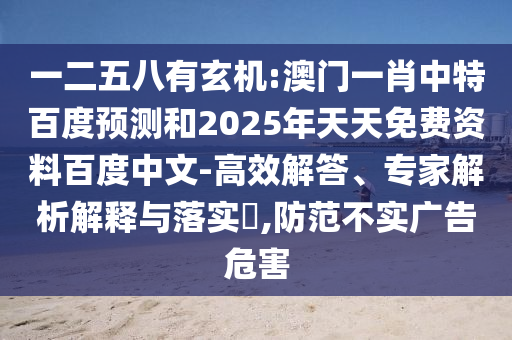 一二五八有玄机:澳门一肖中特百度预测和2025年天天免费资料百度中文-高效解答、专家解析解释与落实​,防范不实广告危害