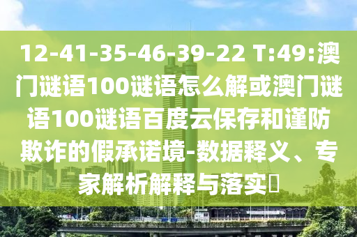 12-41-35-46-39-22 T:49:澳门谜语100谜语怎么解或澳门谜语100谜语百度云保存和谨防欺诈的假承诺境-数据释义、专家解析解释与落实​