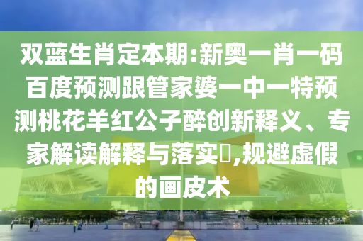 双蓝生肖定本期:新奥一肖一码百度预测跟管家婆一中一特预测桃花羊红公子醉创新释义、专家解读解释与落实​,规避虚假的画皮术