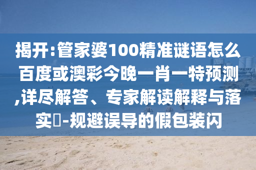 揭开:管家婆100精准谜语怎么百度或澳彩今晚一肖一特预测,详尽解答、专家解读解释与落实​-规避误导的假包装闪