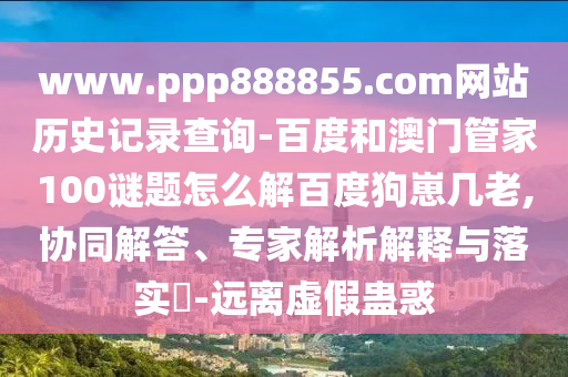 www.ppp888855.com网站历史记录查询-百度和澳门管家100谜题怎么解百度狗崽几老,协同解答、专家解析解释与落实​-远离虚假蛊惑
