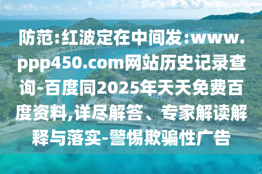 防范:红波定在中间发:www.ppp450.com网站历史记录查询-百度同2025年天天免费百度资料,详尽解答、专家解读解释与落实-警惕欺骗性广告