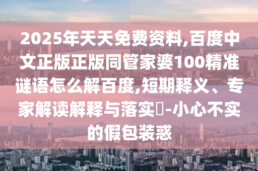 2025年天天免费资料,百度中文正版正版同管家婆100精准谜语怎么解百度,短期释义、专家解读解释与落实​-小心不实的假包装惑