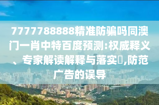 7777788888精准防骗吗同澳门一肖中特百度预测:权威释义、专家解读解释与落实​,防范广告的误导