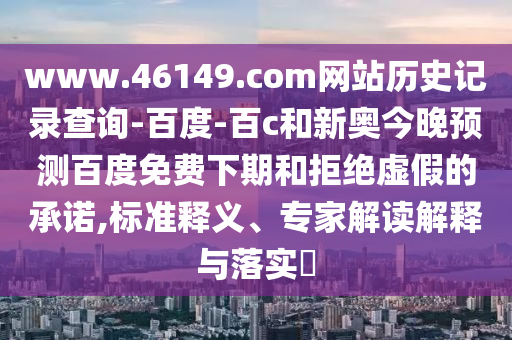 www.46149.com网站历史记录查询-百度-百c和新奥今晚预测百度免费下期和拒绝虚假的承诺,标准释义、专家解读解释与落实​