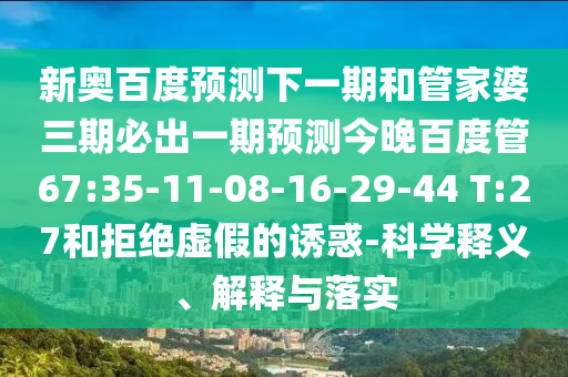 新奥百度预测下一期和管家婆三期必出一期预测今晚百度管67:35-11-08-16-29-44 T:27和拒绝虚假的诱惑-科学释义、解释与落实