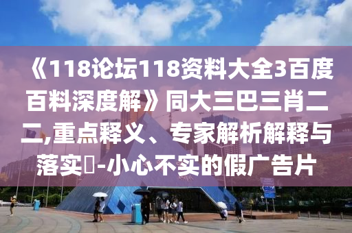 《118论坛118资料大全3百度百料深度解》同大三巴三肖二二,重点释义、专家解析解释与落实-小心不实的假广告片