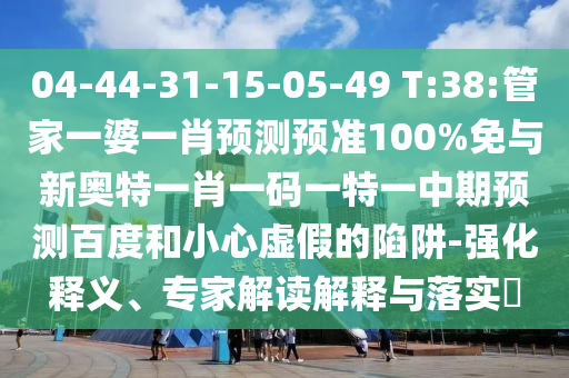 04-44-31-15-05-49 T:38:管家一婆一肖预测预准100%免与新奥特一肖一码一特一中期预测百度和小心虚假的陷阱-强化释义、专家解读解释与落实​