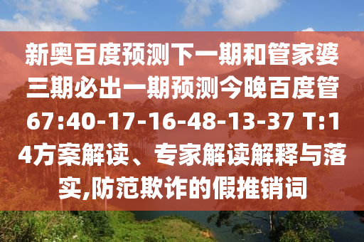 新奥百度预测下一期和管家婆三期必出一期预测今晚百度管67:40-17-16-48-13-37 T:14方案解读、专家解读解释与落实,防范欺诈的假推销词