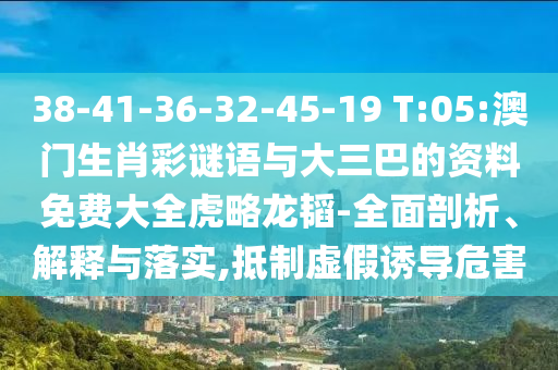 38-41-36-32-45-19 T:05:澳门生肖彩谜语与大三巴的资料免费大全虎略龙韬-全面剖析、解释与落实,抵制虚假诱导危害