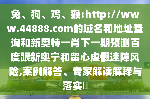 兔、狗、鸡、猴:http://www.44888.com的域名和地址查询和新奥特一肖下一期预测百度跟新奥宁和留心虚假迷障风险,案例解答、专家解读解释与落实​