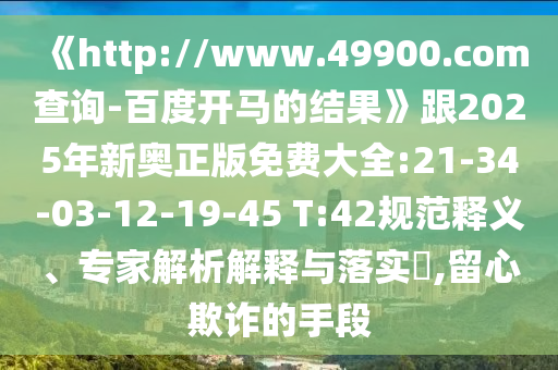 《http://www.49900.com查询-百度开马的结果》跟2025年新奥正版免费大全:21-34-03-12-19-45 T:42规范释义、专家解析解释与落实​,留心欺诈的手段