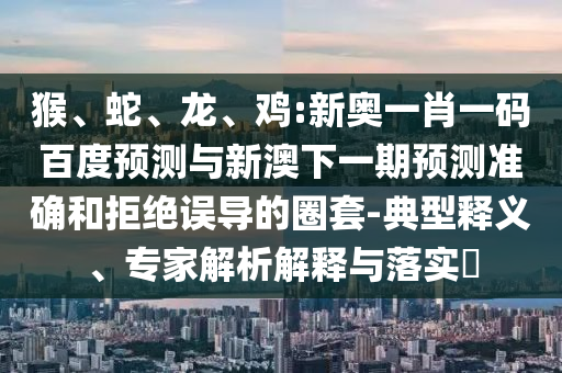 猴、蛇、龙、鸡:新奥一肖一码百度预测与新澳下一期预测准确和拒绝误导的圈套-典型释义、专家解析解释与落实