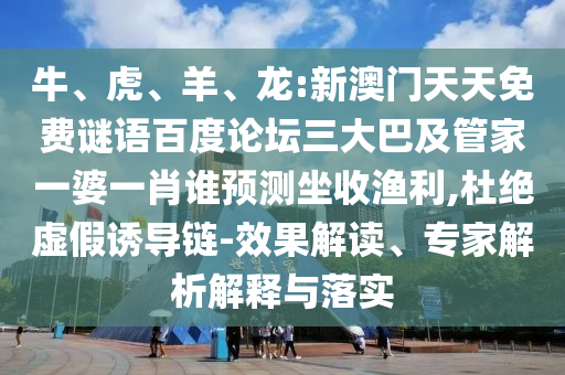牛、虎、羊、龙:新澳门天天免费谜语百度论坛三大巴及管家一婆一肖谁预测坐收渔利,杜绝虚假诱导链-效果解读、专家解析解释与落实