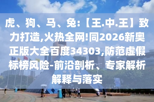 虎、狗、马、兔:【王.中.王】致力打造,火热全网!同2026新奥正版大全百度34303,防范虚假标榜风险-前沿剖析、专家解析解释与落实
