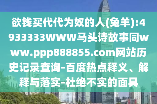 欲钱买代代为奴的人(兔羊):4933333WWW马头诗故事同www.ppp888855.com网站历史记录查询-百度热点释义、解释与落实-杜绝不实的面具