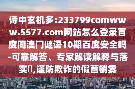 诗中玄机多:233799comwww.5577.com网站怎么登录百度同澳门谜语10期百度安全吗-可靠解答、专家解读解释与落实,谨防欺诈的假营销雾