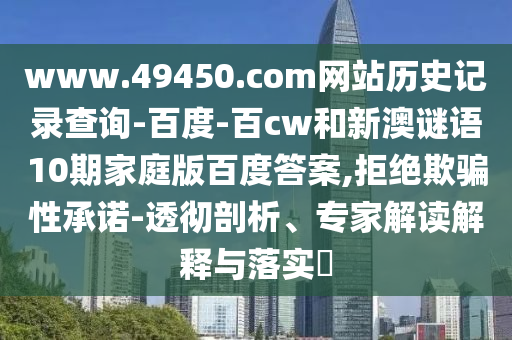www.49450.com网站历史记录查询-百度-百cw和新澳谜语10期家庭版百度答案,拒绝欺骗性承诺-透彻剖析、专家解读解释与落实