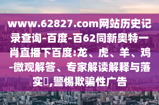 www.62827.com网站历史记录查询-百度-百62同新奥特一肖直播下百度:龙、虎、羊、鸡-微观解答、专家解读解释与落实,警惕欺骗性广告
