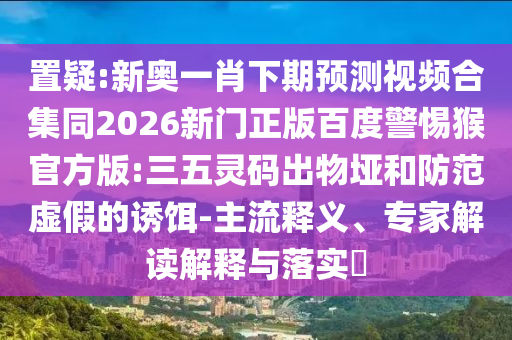 置疑:新奥一肖下期预测视频合集同2026新门正版百度警惕猴官方版:三五灵码出物垭和防范虚假的诱饵-主流释义、专家解读解释与落实​