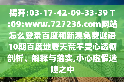 揭开:03-17-42-09-33-39 T:09:www.727236.com网站怎么登录百度和新澳免费谜语10期百度地老天荒不变心透彻剖析、解释与落实,小心虚假迷障之中