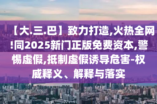 【大.三.巴】致力打造,火热全网!同2025新门正版免费资本,警惕虚假,抵制虚假诱导危害-权威释义、解释与落实